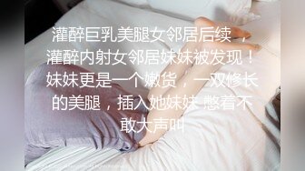 灌醉巨乳美腿女邻居后续 ，灌醉内射女邻居妹妹被发现！妹妹更是一个嫩货，一双修长的美腿，插入她妹妹 憋着不敢大声叫