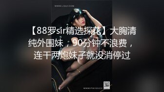 【88罗sir精选探花】大胸清纯外围妹，90分钟不浪费，连干两炮妹子就没消停过