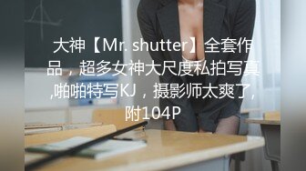 大神【Mr. shutter】全套作品，超多女神大尺度私拍写真,啪啪特写KJ，摄影师太爽了,附104P