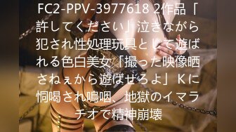 FC2-PPV-3977618 2作品「許してください」泣きながら犯され性処理玩具として遊ばれる色白美女「撮った映像晒さねぇから遊ばせろよ」Ｋに恫喝され嗚咽、地獄のイマラチオで精神崩壊