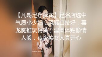 【凡哥足疗探花】足浴店选中气质小少妇，风骚口技好，毒龙胸推玩得熟，温柔体贴像情人般，夜夜换女人真开心