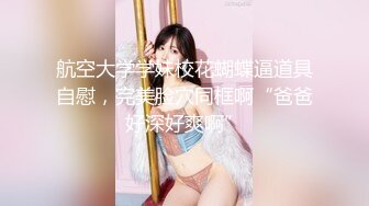 航空大学学妹校花蝴蝶逼道具自慰，完美脸穴同框啊“爸爸好深好爽啊”