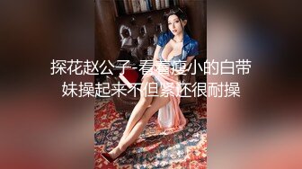 探花赵公子-看着瘦小的白带妹操起来不但紧还很耐操