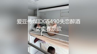 爱豆传媒IDG5490失恋醉酒女卖春泄欲