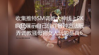 收集推特SM调教大神线上PK疯狂展示自己佳作各种方法玩弄调教骚母狗女人玩的是真6