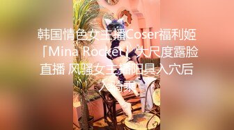 韩国情色女主播Coser福利姬「Mina Rocket」大尺度露脸直播 风骚女主播阳具入穴后入骑乘