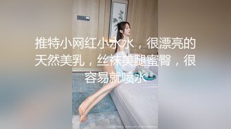 推特小网红小水水，很漂亮的天然美乳，丝袜美腿蜜臀，很容易就喷水