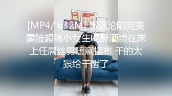 [MP4/ 632M] 嫩逼沦陷完美露脸超嫩小女生喝醉酒躺在床上任屌丝男随意摆布 干的太狠给干醒了