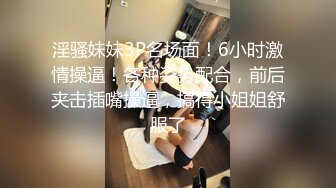 淫骚妹妹3P名场面！6小时激情操逼！各种姿势配合，前后夹击插嘴操逼，搞得小姐姐舒服了