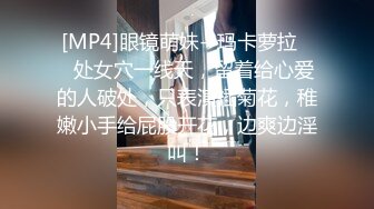 [MP4]眼镜萌妹--玛卡萝拉❤️处女穴一线天，留着给心爱的人破处，只表演插菊花，稚嫩小手给屁股开花，边爽边淫叫！