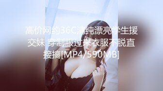 高价网约36C清纯漂亮学生援交妹 穿制服过来衣服不脱直接搞[MP4/590MB]