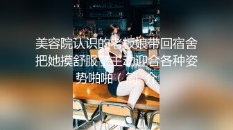 美容院认识的老板娘带回宿舍把她摸舒服了主动迎合各种姿势啪啪（简  介