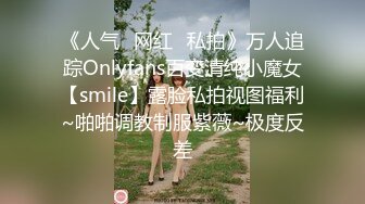 《人气✿网红✿私拍》万人追踪Onlyfans百变清纯小魔女【smile】露脸私拍视图福利~啪啪调教制服紫薇~极度反差