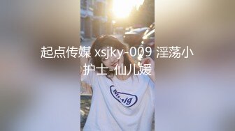 起点传媒 xsjky-009 淫荡小护士-仙儿媛