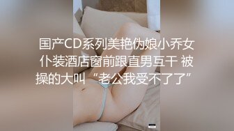 国产CD系列美艳伪娘小乔女仆装酒店窗前跟直男互干 被操的大叫“老公我受不了了”