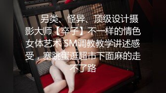 ❤️另类、怪异、顶级设计摄影大师【卒子】不一样的情色女体艺术 SM调教教学讲述感受，塞跳蛋逛超市下面麻的走不了路