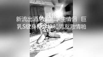 新流出酒店偷拍学生情侣❤巨乳S级身材学妹和男友激情啪啪