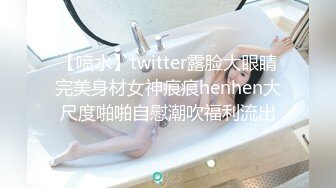 【喷水】twitter露脸大眼睛完美身材女神痕痕henhen大尺度啪啪自慰潮吹福利流出