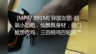 [MP4/ 991M] 异国女团-超飒小姐姐，仙飘飘身材，进门就想吃鸡，三四根鸡巴轮流艹