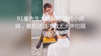 91秦先生大战98年清纯小师妹，最后还说不敢太大声怕隔壁投诉