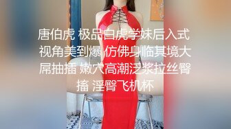 唐伯虎 极品白虎学妹后入式 视角美到爆 仿佛身临其境大屌抽插 嫩穴高潮泛浆拉丝臀搐 淫臀飞机杯