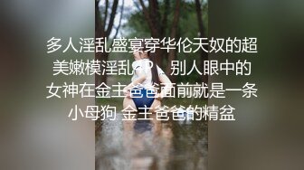 多人淫乱盛宴穿华伦天奴的超美嫩模淫乱4P，别人眼中的女神在金主爸爸面前就是一条小母狗 金主爸爸的精盆