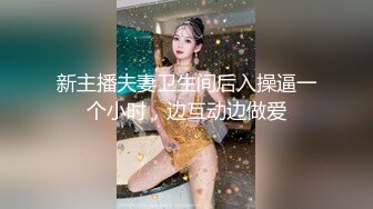 新主播夫妻卫生间后入操逼一个小时，边互动边做爱