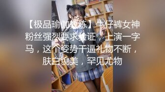 【极品瑜伽教练】牛仔裤女神粉丝强烈要求验证，上演一字马，这个姿势干逼礼物不断，肤白貌美，罕见尤物