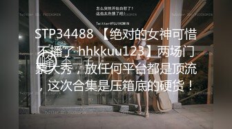 STP34488 【绝对的女神可惜不播了 hhkkuu123】两场门票大秀，放任何平台都是顶流，这次合集是压箱底的硬货！