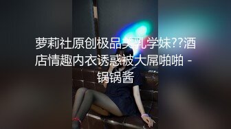 萝莉社原创极品美乳学妹??酒店情趣内衣诱惑被大屌啪啪 - 锅锅酱