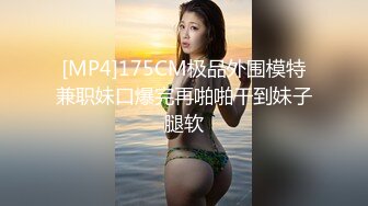 [MP4]175CM极品外围模特兼职妹口爆完再啪啪干到妹子腿软