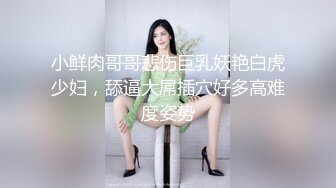 小鲜肉哥哥悲伤巨乳妖艳白虎少妇，舔逼大屌插穴好多高难度姿势