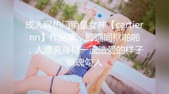 成人网热门销量女神【cartiernn】作品集，脸逼同框啪啪，人漂亮身材一流造爱的样子销魂勾人