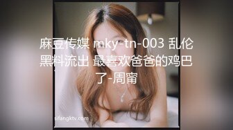 麻豆传媒 mky-tn-003 乱伦黑料流出 最喜欢爸爸的鸡巴了-周甯