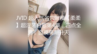 JVID 超人气名穴嫩模【柔柔】超淫荡自慰第4集，四点全露，自摸高潮升天