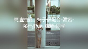 高速抽插，妹子很配合-泄密-强行-Pua-露脸-同学