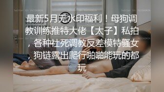 最新5月无水印福利！母狗调教训练推特大佬【太子】私拍，各种社死调教反差模特骚女，狗链露出爬行啪啪能玩的都玩