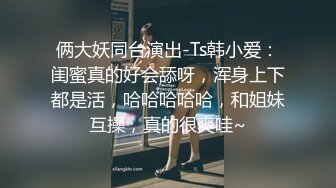 俩大妖同台演出-Ts韩小爱：闺蜜真的好会舔呀，浑身上下都是活，哈哈哈哈哈，和姐妹互操，真的很爽哇~