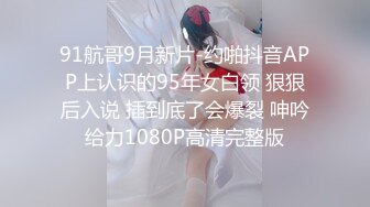 91航哥9月新片-约啪抖音APP上认识的95年女白领 狠狠后入说 插到底了会爆裂 呻吟给力1080P高清完整版