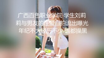 广西百色职业学院 学生刘莉莉与男友的性爱自拍流出曝光 年纪不大经历不少 逼都操黑了！