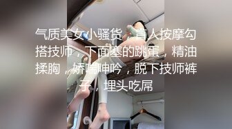 气质美女小骚货，盲人按摩勾搭技师，下面塞的跳蛋，精油揉胸，娇喘呻吟，脱下技师裤子，埋头吃屌