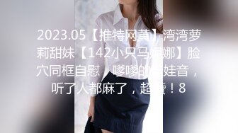 2023.05【推特网黄】湾湾萝莉甜妹【142小只马妮娜】脸穴同框自慰，嗲嗲的娃娃音，听了人都麻了，超赞！8