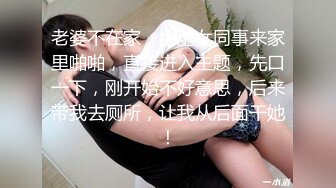 老婆不在家，约炮女同事来家里啪啪，直接进入主题，先口一下，刚开始不好意思，后来带我去厕所，让我从后面干她！