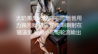 大奶美女69吃鸡啪啪 爸爸用力操死我 骚逼好痒 啊啊射在骚逼里 被两小哥哥轮流输出