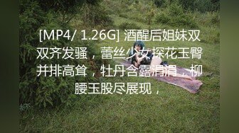 [MP4/ 1.26G] 酒醒后姐妹双双齐发骚，蕾丝少女探花玉臀并排高耸，牡丹含露涓涓，柳腰玉股尽展现，