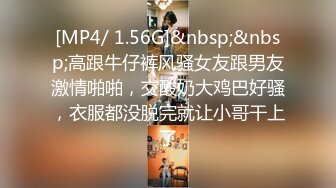 [MP4/ 1.56G]&nbsp;&nbsp;高跟牛仔裤风骚女友跟男友激情啪啪，交酸奶大鸡巴好骚，衣服都没脱完就让小哥干上了