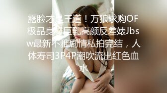 露脸才是王道！万狼求购OF极品身材巨乳高颜反差婊Jbsw最新不雅剧情私拍完结，人体寿司3P4P潮吹流出红色血水