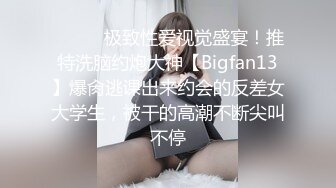 ⚫️⚫️极致性爱视觉盛宴！推特洗脑约炮大神【Bigfan13】爆肏逃课出来约会的反差女大学生，被干的高潮不断尖叫不停