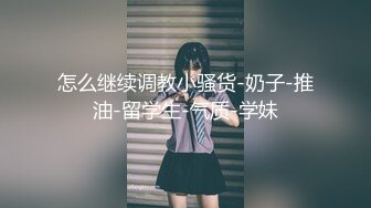 怎么继续调教小骚货-奶子-推油-留学生-气质-学妹