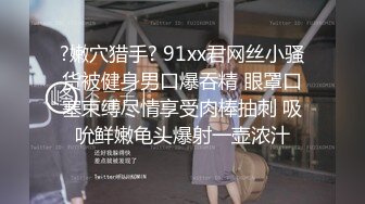 ?嫩穴猎手? 91xx君网丝小骚货被健身男口爆吞精 眼罩口塞束缚尽情享受肉棒抽刺 吸吮鲜嫩龟头爆射一壶浓汁